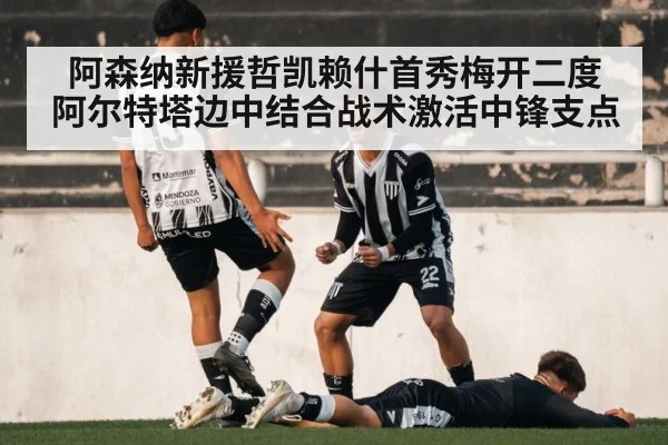 阿森纳新援哲凯赖什首秀梅开二度 阿尔特塔边中结合战术激活中锋支点