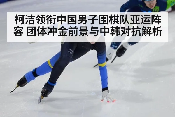 柯洁领衔中国男子围棋队亚运阵容 团体冲金前景与中韩对抗解析