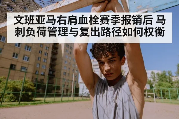 文班亚马右肩血栓赛季报销后 马刺负荷管理与复出路径如何权衡